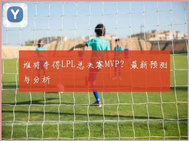 谁将夺得LPL总决赛MVP？最新预测与分析
