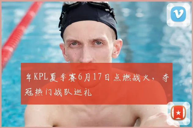 年KPL夏季赛6月17日点燃战火,夺冠热门战队巡礼