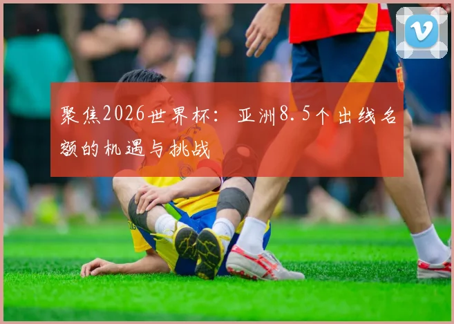聚焦2026世界杯：亚洲8.5个出线名额的机遇与挑战