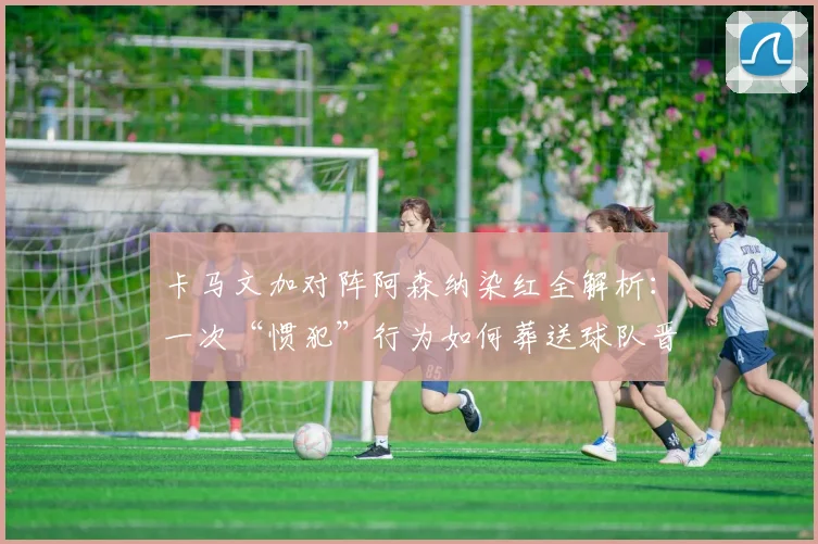 卡马文加对阵阿森纳染红全解析：一次“惯犯”行为如何葬送球队晋级路