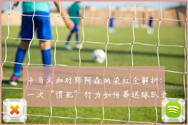 卡马文加对阵阿森纳染红全解析:一次“惯犯”行为如何葬送球队晋级路