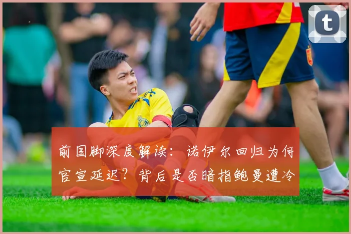前国脚深度解读:诺伊尔回归为何官宣延迟?背后是否暗指鲍曼遭冷落引发拜仁门将信任危机
