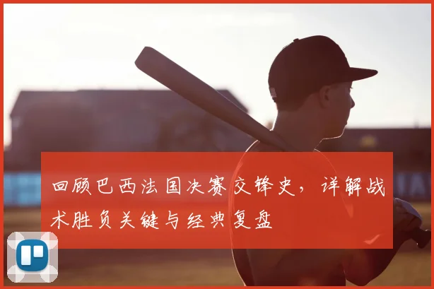 回顾巴西法国决赛交锋史,详解战术胜负关键与经典复盘