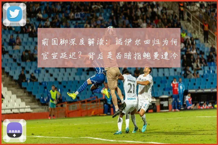 前国脚深度解读：诺伊尔回归为何官宣延迟？背后是否暗指鲍曼遭冷落引发拜仁门将信任危机