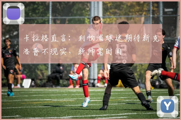 卡拉格直言:利物浦球迷期待新克洛普不现实,新帅需时间