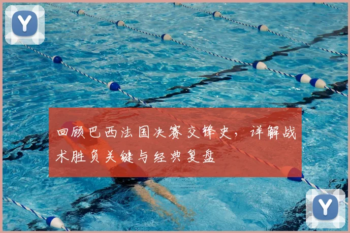 回顾巴西法国决赛交锋史，详解战术胜负关键与经典复盘