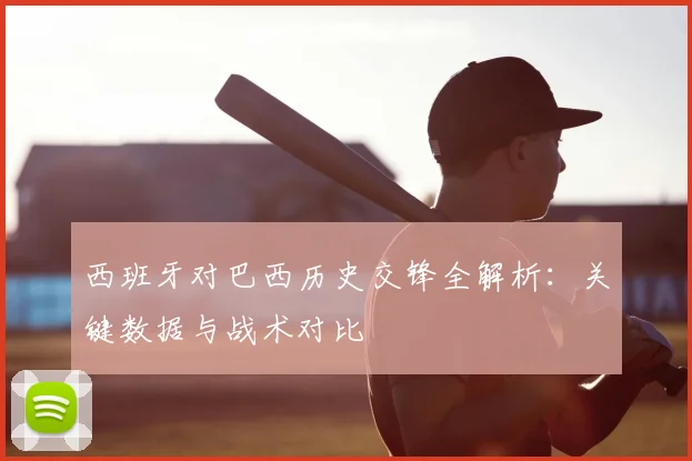 西班牙对巴西历史交锋全解析:关键数据与战术对比