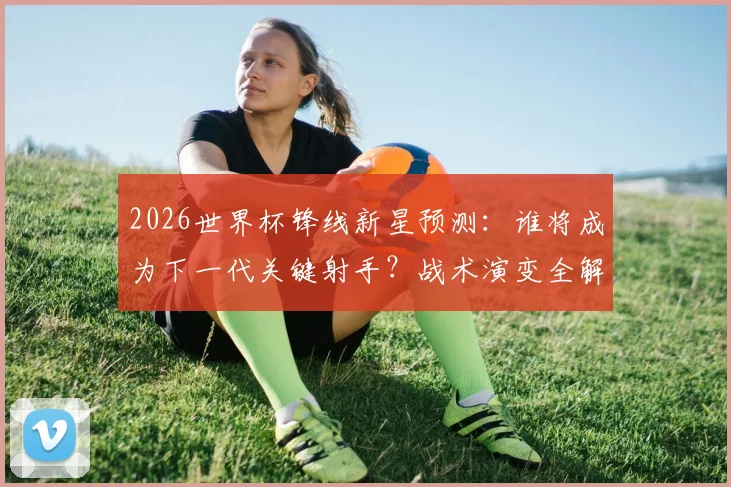 2026世界杯锋线新星预测:谁将成为下一代关键射手?战术演变全解析