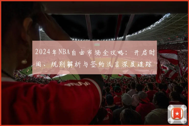2024年NBA自由市场全攻略:开启时间、规则解析与签约流言深度追踪