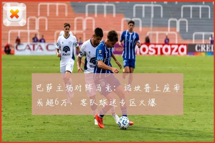 巴萨主场对阵马竞:诺坎普上座率或超6万,客队球迷专区火爆