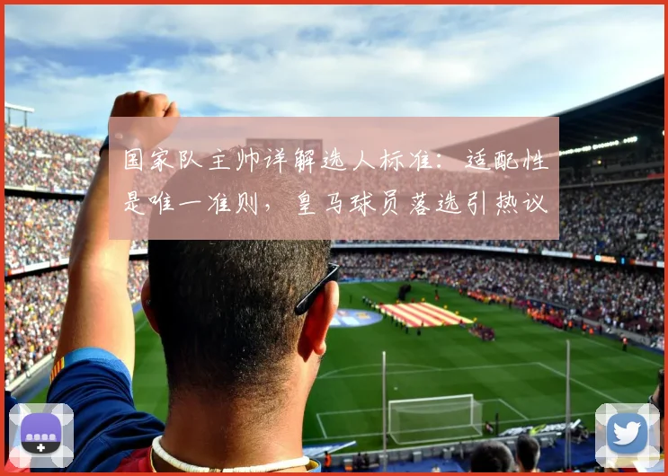 国家队主帅详解选人标准:适配性是唯一准则,皇马球员落选引热议