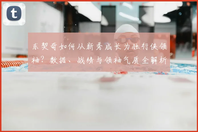 东契奇如何从新秀成长为独行侠领袖?数据、战绩与领袖气质全解析