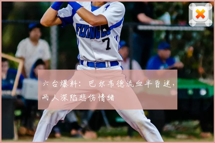 六台爆料:巴尔韦德流血半昏迷,两人深陷悲伤情绪