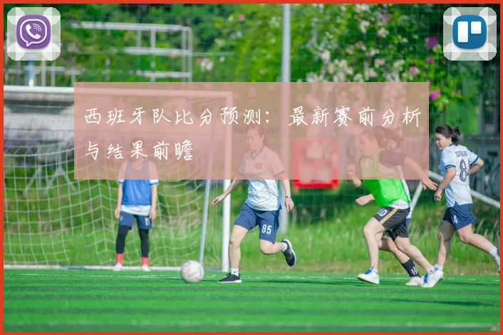 西班牙队比分预测:最新赛前分析与结果前瞻