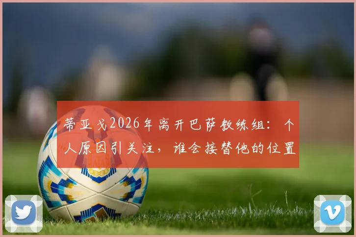 蒂亚戈2026年离开巴萨教练组:个人原因引关注,谁会接替他的位置?教练团队重组分析